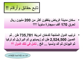 ‫تابع حقائق وأرقام !!‬
‫• سكان مدينة الرياض ينفقون أكثر من 002 مليون ريال‬
‫لحرق 071 ألف سيجارة سنويا ؟؟؟‬
‫ ً‬
‫• ترتيب الدول المنتجة للدخان أمريكا 187,537 طن . ثم‬
‫الصين 005,425,2 طن ثم زيمبابوي ثم البرازيل ثم تركيا‬
‫ثم اليونان ثم أند ونسيا ... الخ . تأمل في تلك الدول ؟؟‬
‫النبأ عدد 34 الحجة 0241هـ‬

 
