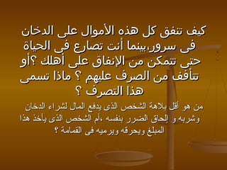 ‫كيف تنفق كل هذه الموال على الدخان‬
‫فى سرور،بينما أنت تصارع فى الحياة‬
‫حتى تتمكن من النفاق على أهلك ؟أو‬
‫تتأفف من الصرف عليهم ؟ ماذا تسمى‬
‫هذا التصرف ؟‬
‫من هو أقل بلهة الشخص الذى يدفع المال لشراء الدخان‬
‫وشربه و إلحاق الضرر بنفسه ،أم الشخص الذى يأخذ هذا‬
‫المبلغ ويحرقه ويرميه فى القمامة ؟‬

 
