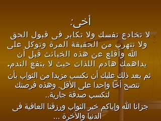‫أخى:‬
‫ل تخادع نفسك ول تكابر فى قبول الحق‬
‫ول تتهرب من الحقيقة المرة وتوكل على‬
‫ا وأقلع عن هذه الخبائث قبل أن‬
‫يداهمك هادم اللذا ت حيث ل ينفع الندم.‬
‫ثم بعد ذلك عليك أن تكسب مزيدا من الثواب بأن‬
‫تنصح أخا واحدا على القل. وهذه فرصتك‬
‫لتكسب صدقة جارية..‬
‫جزانا ا وإياكم خير الثواب ورزقنا العافية فى‬
‫الدنيا والخرة ...‬

 