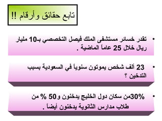 ‫تابع حقائق وأرقام !!‬
‫• تقدر خسائر مستشفى الملك فيصل التخصصي بـ01 مليار‬
‫ريال خلل 52 عاما الماضية .‬
‫ ً‬
‫• 32 ألف شخص يموتون سنويا في السعودية بسبب‬
‫ ً‬
‫التدخين ؟‬
‫•‬

‫%03من سكان دول الخليج يدخنون و05 % من‬
‫طل ب مدارس الثانوية يدخنون أيضا .‬
‫ ً‬

 