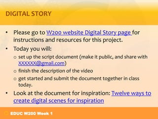 DIGITAL STORY
• Please go to W200 website Digital Story page for
instructions and resources for this project.
• Today you will:
o set up the script document (make it public, and share with
XXXXXX@gmail.com)
o finish the description of the video
o get started and submit the document together in class
today.

• Look at the document for inspiration: Twelve ways to
create digital scenes for inspiration
EDUC W200 Week 1

 