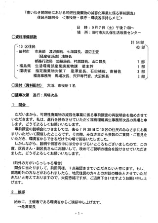 「南 いわ き開閉所における可燃性廃棄物の減容化事業に係る事前調査」
住民再説明会 <市 役所 ・県庁 ・環境省手持ちメモ>
日

場 時

:9月 7日

(土 )午 後 7:00∼

所 :田 村市大久保生活改善センター

○資料準備部数
計 54部
40 音
「

10区 住民
田村市

市民部 渡辺部長 、七海課長、渡辺主査
(経産省派遣)浅 野氏
都路行政局 カ藤局長、村越課長、山口課長
ロ
・ 福 島県 生 活環境部産 業廃 棄物課 星主幹
口
環境 省 指定廃 棄物 対策 丁 是澤室 長 、石 田補佐 、南補 佐
福島事務所 馬場次長、宍戸専 門官、大沼係長
○受付 (資 料配付)

７
 
１
 
３
 
３

部
部
部
部

大沼、市役所 1名

○議事次第 進行 :馬 場次長

1

開会

ただいまか ら、可燃性廃棄物の減容化事 業 に係る事前調査の再説明会を始めさせて
いただ きます。私は、進行を務めさせていただ く福島環境再生事務所次長の馬場 と申
します。 どうぞよろ しくお願いいた します。
事前調査の説明会 につきま しては、去る 7月 30日 に 10区 の住民のみなさまにお集
ま りいただいて開催 したところです。その際、みなさまか ら多数の ご質問・ ご意見を
いただき、環境省か らできるだけその場で 回答 いた しま した。
しか しなが ら、説明や回答の中には分か りづ らいところもございま したので、 この
度、区長 さん ・副区長 さん にお願 いして、改めてご説明の機会 を設けさせていただ き
ま した。 どうぞよろ しくお願 いいた します。
(町 外の方がい らっしゃる場合 )

開会 に当た りま して、前回同様、1点 確認 させていただ きたいと存 じます。もし、
都路町外の方な どがお られま した ら、地元住民の方々 との対話の機会 とさせていただ
きたいと考 えてお りますので 、大変恐 縮ですが、 ご退席下さいますよ うお願い申し上
げます。

2

挨拶
始 めに、主催者である環境省か らご挨拶申し上げます。
→ 是澤室長
-1-

 