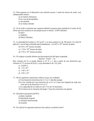 13.- Para preparar en el laboratorio una solución acuosa 1 molar de cloruro de sodio, será
indispensable utilizar:
a) un matraz erlenmeyer
b) un vaso de precipitados
c) una probeta
d) un matraz aforado
14.- Si un acido se derrama que sustancia debería escogerse para neutralizar el acido, de tal
forma que esta sustancia no sea peligrosa por sí misma: a) HCl (diluido)
b) NaCl
c) NaHCO3
d) NH4Cl (diluido)
15.- La densidad de la plata es 10.5 g/cm3 y su masa atómica es de 108 g/mol. Un cubo de
plata de 1 cm de lado contendrá aproximadamente. a) 6.023 x 1023 átomos de plata
b) 5.85 x 1022 átomos de plata
c) 1.134 x 1026 átomos de plata
d) 5.736 x 1023 átomos de plata
16.- El oxigeno se puede obtener por descomposición del agua oxigenada:
2H2O2 2 H2O + O2
Que volumen de O2 se puede obtener a 25 °C y 1 atm a partir de una disolución que
contiene el 3 % en peso de H2O2 y cuya densidad es de 1.01 g/ml.
a) 0.0203 L
b) 1.9 x 10-4
c) 1.09 x 10-2
d) 2.03 x 10-3
17.- De las siguientes expresiones subraye la que sea verdadera:
a) Una transición electrónica de n=3 a n=1 absorbe energía.
b) La luz emitida por una transición de n=4 a n=2 tiene una longitud de onda mas
corta que la de transición n=5 a n=2.
c) La capacidad de un subnivel con l=4 es de 18 electrones.
d) Un átomo de un elemento del grupo 7 tiene dos electrones sin aparear.
18.- Describa la geometría del PCl5:
a) plano cuadrada
b) bipirámide trigonal
c) tetraedro distorsionado
d) octaedro
19.- En cuál de los siguientes procesos hay enlaces covalentes rotos?

 