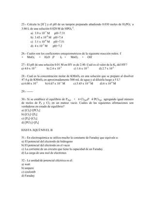 25.- Calcula la [H+] y el pH de un tampón preparado añadiendo 0.030 moles de H2PO4- a
3.00 L de una solución 0.020 M de HPO4-2.
a) 3.9 x 10-7 M
pH=7.31
-8
b) 3.45 x 10 M pH=7.4
c) 3.1 x 10-8 M pH=7.51
d) 4 x 10-7 M
pH=7.2
26.- Cuales son los coeficientes estequiometricos de la siguiente reacción redox: I+ MnO4- + H2O 
I2 + MnO2 + OH27.- El pH de una solución 0.01 M en HY es de 2.40. Cuál es el valor de la Ka del HY?
a) 4.0 x 10-3
b) 2.4 x 10-3
c) 1.6 x 10-3
d) 2.7 x 10-3
28.- Cual es la concentración molar de KMnO4 en una solución que se preparo al disolver
47.4 g de KMnO4 en aproximadamente 500 mL de agua y al diluirla luego a 5 L?
a) 6.00 x 10-2
b) 6.67 x 10-1 M
c) 5.45 x 10-2 M
d) 6 x 10-4 M
29.- -----30.- Si se establece el equilibrio de P4(g) + 6 Cl2(g) 4 PCl3(g) agregando igual número
de moles de P4 y Cl2 en un matraz vacio. Cuáles de las siguientes afirmaciones son
verdaderas en estado de equilibrio?
a) [Cl2]>[PCl3]
b) [Cl2]>[P4]
c) [P4]>[Cl2]
d) [PCl3]>[P4]
HASTA AQUÍ NIVEL B
31.- En electroquímica se utiliza mucho la constante de Faraday que equivale a:
a) El potencial del electrodo de hidrogeno
b) El potencial del electrodo en el vacio
c) La corriente de un circuito que tiene la capacidad de un Faraday
d) La carga de una mol de electrones
32.- La unidad de potencial eléctrica es el:
a) watt
b) ampere
c) coulomb
d) Faraday

 