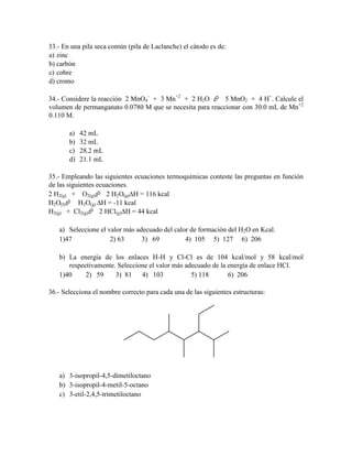 33.- En una pila seca común (pila de Laclanche) el cátodo es de:
a) zinc
b) carbón
c) cobre
d) cromo
34.- Considere la reacción 2 MnO4- + 3 Mn+2 + 2 H2O  5 MnO2 + 4 H+. Calcule el
volumen de permanganato 0.0780 M que se necesita para reaccionar con 30.0 mL de Mn+2
0.110 M.
a)
b)
c)
d)

42 mL
32 mL
28.2 mL
21.1 mL

35.- Empleando las siguientes ecuaciones termoquímicas conteste las preguntas en función
de las siguientes ecuaciones.
2 H2(g) + O2(g) 2 H2O(g)∆H = 116 kcal
H2O(l) H2O(g) ∆H = -11 kcal
H2(g) + Cl2(g) 2 HCl(g)∆H = 44 kcal
a) Seleccione el valor más adecuado del calor de formación del H2O en Kcal.
1)47
2) 63
3) 69
4) 105 5) 127 6) 206
b) La energía de los enlaces H-H y Cl-Cl es de 104 kcal/mol y 58 kcal/mol
respectivamente. Seleccione el valor más adecuado de la energía de enlace HCl.
1)40
2) 59
3) 81
4) 103
5) 118
6) 206
36.- Selecciona el nombre correcto para cada una de las siguientes estructuras:

a) 3-isopropil-4,5-dimetiloctano
b) 3-isopropil-4-metil-5-octano
c) 3-etil-2,4,5-trimetiloctano

 