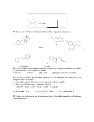 c)

Br

Br
H

H

H

H

39.- Rodea con círculos los sistemas aromáticos de los siguientes compuestos:
O
H2N

N

N

H
H
N

N

HO 2C

N

H

H
N

OH

HO

Estrona
Acido folico

O

NH 2
CO2H
N
H

1,2-Difeniletileno

Triptofano

40.- Si una mol de bromo gaseoso reacciona con una mol de eteno, se obtiene una mol de
1,2-dibromoetano y de hidrogeno se obtiene:
a) 0.5 mol
b) 1 mol
c) 1.5 mol
d) ninguna respuesta es correcta
41.- En las siguientes descripciones acomode en los paréntesis los números de los
compuestos más adecuados:
( ) presenta la reacción del espejo, se usa en la síntesis de la baquelita
( ) tiene un carbón asimétrico y un grupo carboxilo
1)HCHO 2) CH3-CHO 3) CH3-COOH 4) C6H12O6
5) CH2=CH-OCOCH3

6) CH2-CH(OH)-COOH

7) CH3-CH(NH2)-COOH

42.- Indica los productos de las siguientes reacciones de oxidación cuando se efectúan en
condiciones suaves.

CO2H

 