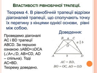 ВЛАСТИВОСТІ РІВНОБІЧНОЇ ТРАПЕЦІЇ.
Теорема 4. В рівнобічній трапеції відрізки
діагоналей трапеції, що сполучають точку
їх перетину з кінцями однієї основи, рівні
між собою.
Доведення:

Проведемо діагоналі
АС і ВD трапеції
АВСD. За першою
ознакою ∆АВD=∆DСА
( А= D, АВ=СD, АD
– спільна). Тоді
АС=ВD.
Теорему доведено.

 