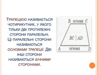 ТРАПЕЦІЄЮ НАЗИВАЄТЬСЯ
ЧОТИРИКУТНИК, У ЯКОГО
ТІЛЬКИ ДВІ ПРОТИЛЕЖНІ
СТОРОНИ ПАРАЛЕЛЬНІ.

ЦІ ПАРАЛЕЛЬНІ СТОРОНИ
НАЗИВАЮТЬСЯ
ОСНОВАМИ ТРАПЕЦІЇ.

ДВІ

ІНШІ СТОРОНИ
НАЗИВАЮТЬСЯ БІЧНИМИ
СТОРОНАМИ.

 