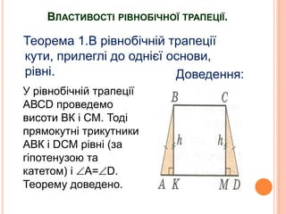 ВЛАСТИВОСТІ РІВНОБІЧНОЇ ТРАПЕЦІЇ.

Теорема 1.В рівнобічній трапеції
кути, прилеглі до однієї основи,
рівні.
Доведення:
У рівнобічній трапеції
АВСD проведемо
висоти ВК і СМ. Тоді
прямокутні трикутники
АВК і DСМ рівні (за
гіпотенузою та
катетом) і А= D.
Теорему доведено.

 