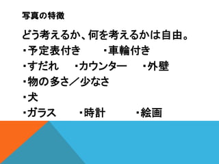 写真の特徴

どう考えるか、何を考えるかは自由。
・予定表付き
・車輪付き
・すだれ ・カウンター ・外壁
・物の多さ／少なさ
・犬
・ガラス
・時計
・絵画

 