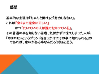 感想
基本的な主張は「ちゃんと働け」と「努力しなさい」。
これは「全く以て完全に正しい」
かつ「たいていの人は誰でも知っている」。

その普通の事を知らない若者、気付かずに来てしまった人が、
「ホリエモンというブランドをきっかけにその事に触れられる」の
であれば、意味がある事なんだろうなぁと思う。

 
