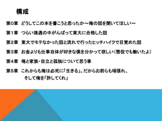 構成
第０章 どうしてこの本を書こうと思ったか～俺の話を聞いてほしい～
第１章 つらい境遇の中がんばって東大に合格した話
第２章 東大でモテなかった話と流れで行ったヒッチハイクで目覚めた話
第３章 お金よりも仕事自体が好きな僕を分かって欲しい（懲役でも働いたよ）
第４章 俺と家族・自立と孤独について思う事
第５章 これからも俺は必死に「生きる」。だからお前らも頑張れ、

そして俺を「許してくれ」

 