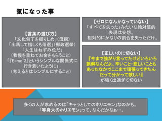 気になった事

【言葉の選び方】
「文化包丁を握りしめ」（母親）
「出馬して惜しくも落選」（郵政選挙）
「人生はねずみ色だ」
（我慢を重ねてお金をもらうこと）
「『E=mc^2』というシンプルな関係式に
行き着いたように」
（考えるとはシンプルにすること）

【ゼロになんかなっていない】
「すべてを失った」みたいな絶対値的
表現は妄想。
相対的にかなりの割合を失っただけ。

【正しいのに切ない】
『今まで強がり言ってたけどいろいろ
誤解なんだよ、辛いこと・悲しいことも
あったなかでここまで頑張ってきたん
だって分かって欲しい』
が強く出過ぎて切ない

多くの人が求めるのは「キャラとしてのホリエモン」なのかも。
「等身大のホリエモン」って、なんだかなぁ…。

 