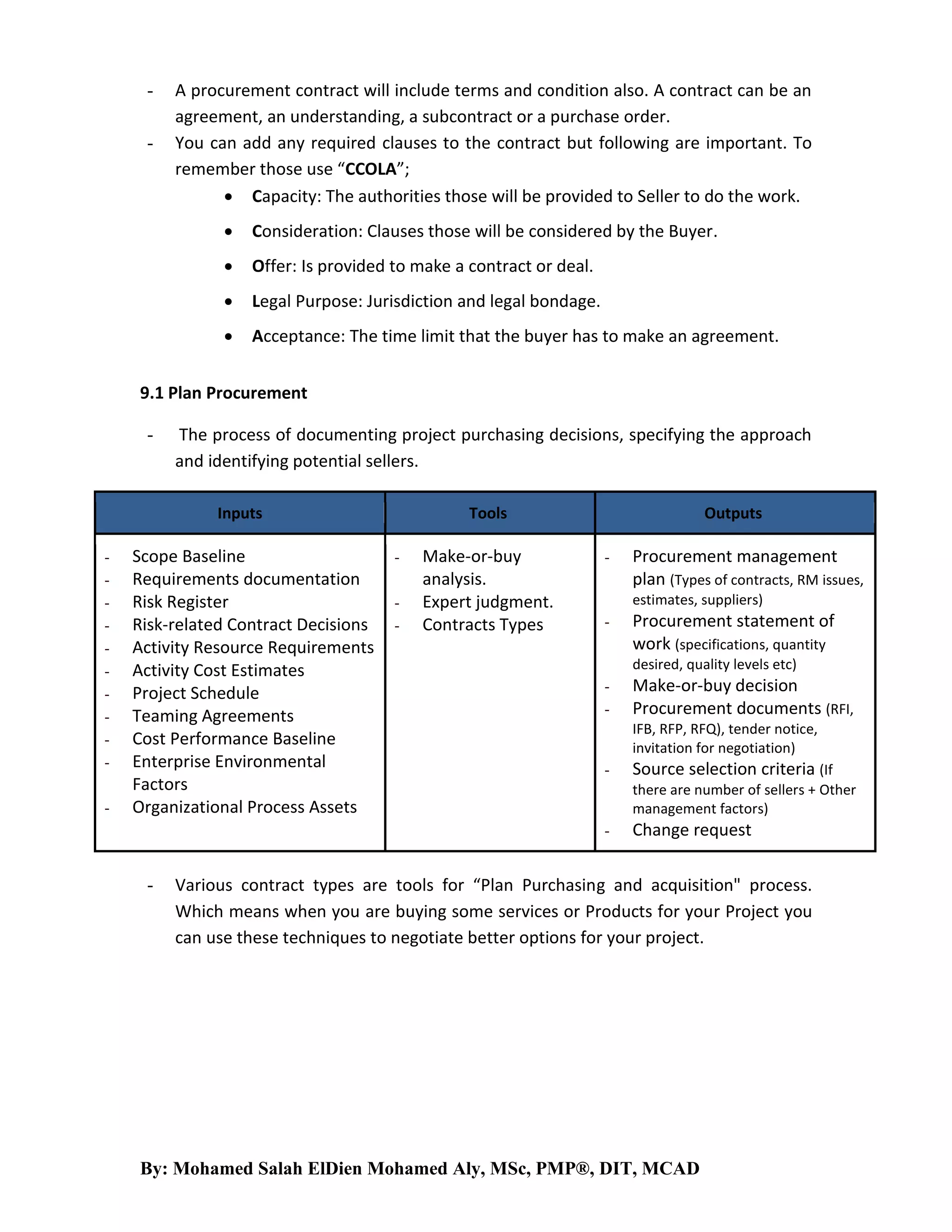 -

A procurement contract will include terms and condition also. A contract can be an
agreement, an understanding, a subcontract or a purchase order.
You can add any required clauses to the contract but following are important. To
remember those use “CCOLA”;
 Capacity: The authorities those will be provided to Seller to do the work.


Consideration: Clauses those will be considered by the Buyer.



Offer: Is provided to make a contract or deal.



Legal Purpose: Jurisdiction and legal bondage.



Acceptance: The time limit that the buyer has to make an agreement.

9.1 Plan Procurement
-

The process of documenting project purchasing decisions, specifying the approach
and identifying potential sellers.
Inputs

-

Scope Baseline
Requirements documentation
Risk Register
Risk-related Contract Decisions
Activity Resource Requirements
Activity Cost Estimates
Project Schedule
Teaming Agreements
Cost Performance Baseline
Enterprise Environmental
Factors
Organizational Process Assets

Tools
-

Make-or-buy
analysis.
Expert judgment.
Contracts Types

Outputs
-

estimates, suppliers)
-

Procurement statement of
work (specifications, quantity
desired, quality levels etc)

-

Make-or-buy decision
Procurement documents (RFI,
IFB, RFP, RFQ), tender notice,
invitation for negotiation)

-

Source selection criteria (If
there are number of sellers + Other
management factors)

-

-

Procurement management
plan (Types of contracts, RM issues,

Change request

Various contract types are tools for “Plan Purchasing and acquisition" process.
Which means when you are buying some services or Products for your Project you
can use these techniques to negotiate better options for your project.

By: Mohamed Salah ElDien Mohamed Aly, MSc, PMP®, DIT, MCAD

 