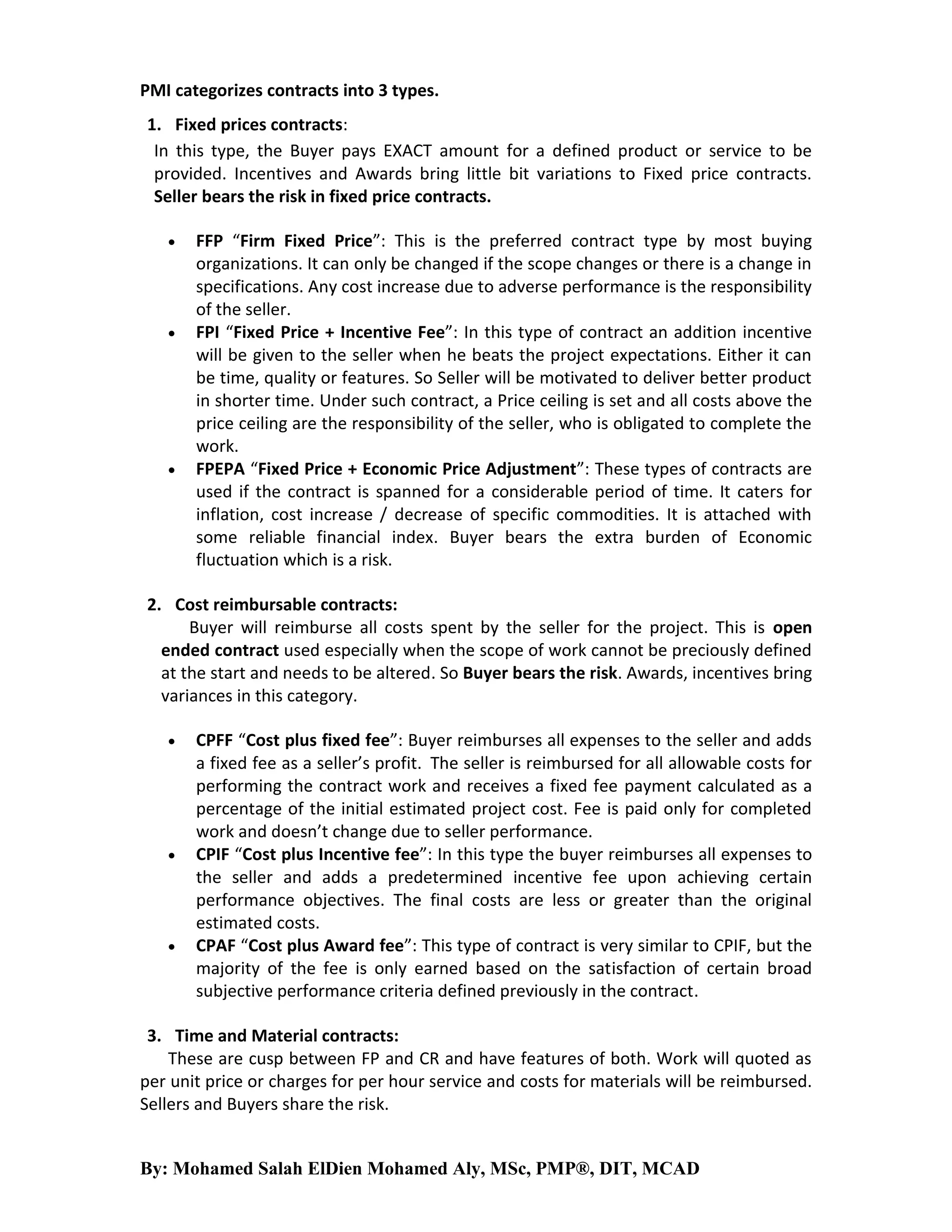 PMI categorizes contracts into 3 types.
1. Fixed prices contracts:
In this type, the Buyer pays EXACT amount for a defined product or service to be
provided. Incentives and Awards bring little bit variations to Fixed price contracts.
Seller bears the risk in fixed price contracts.






FFP “Firm Fixed Price”: This is the preferred contract type by most buying
organizations. It can only be changed if the scope changes or there is a change in
specifications. Any cost increase due to adverse performance is the responsibility
of the seller.
FPI “Fixed Price + Incentive Fee”: In this type of contract an addition incentive
will be given to the seller when he beats the project expectations. Either it can
be time, quality or features. So Seller will be motivated to deliver better product
in shorter time. Under such contract, a Price ceiling is set and all costs above the
price ceiling are the responsibility of the seller, who is obligated to complete the
work.
FPEPA “Fixed Price + Economic Price Adjustment”: These types of contracts are
used if the contract is spanned for a considerable period of time. It caters for
inflation, cost increase / decrease of specific commodities. It is attached with
some reliable financial index. Buyer bears the extra burden of Economic
fluctuation which is a risk.

2. Cost reimbursable contracts:
Buyer will reimburse all costs spent by the seller for the project. This is open
ended contract used especially when the scope of work cannot be preciously defined
at the start and needs to be altered. So Buyer bears the risk. Awards, incentives bring
variances in this category.






CPFF “Cost plus fixed fee”: Buyer reimburses all expenses to the seller and adds
a fixed fee as a seller’s profit. The seller is reimbursed for all allowable costs for
performing the contract work and receives a fixed fee payment calculated as a
percentage of the initial estimated project cost. Fee is paid only for completed
work and doesn’t change due to seller performance.
CPIF “Cost plus Incentive fee”: In this type the buyer reimburses all expenses to
the seller and adds a predetermined incentive fee upon achieving certain
performance objectives. The final costs are less or greater than the original
estimated costs.
CPAF “Cost plus Award fee”: This type of contract is very similar to CPIF, but the
majority of the fee is only earned based on the satisfaction of certain broad
subjective performance criteria defined previously in the contract.

3. Time and Material contracts:
These are cusp between FP and CR and have features of both. Work will quoted as
per unit price or charges for per hour service and costs for materials will be reimbursed.
Sellers and Buyers share the risk.

By: Mohamed Salah ElDien Mohamed Aly, MSc, PMP®, DIT, MCAD

 