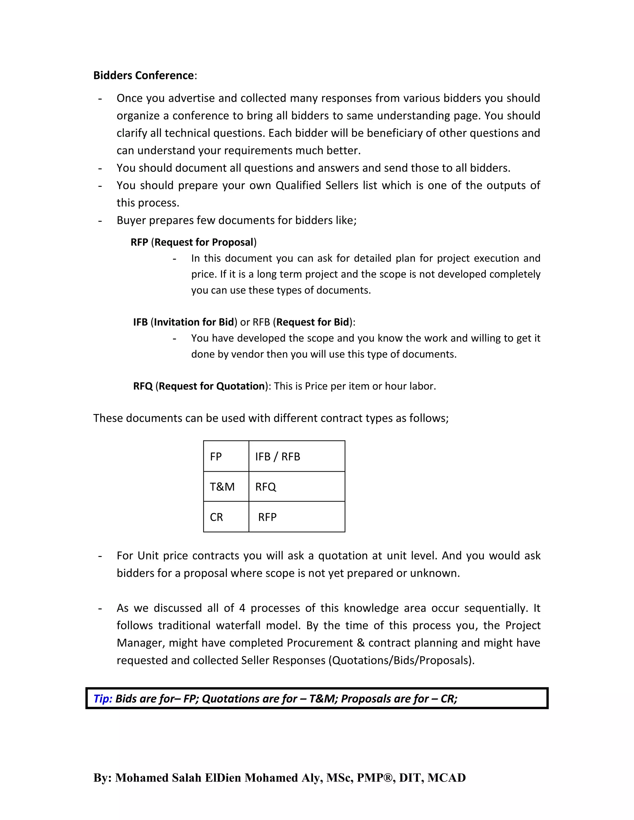 Bidders Conference:
-

-

Once you advertise and collected many responses from various bidders you should
organize a conference to bring all bidders to same understanding page. You should
clarify all technical questions. Each bidder will be beneficiary of other questions and
can understand your requirements much better.
You should document all questions and answers and send those to all bidders.
You should prepare your own Qualified Sellers list which is one of the outputs of
this process.
Buyer prepares few documents for bidders like;
RFP (Request for Proposal)
- In this document you can ask for detailed plan for project execution and
price. If it is a long term project and the scope is not developed completely
you can use these types of documents.
IFB (Invitation for Bid) or RFB (Request for Bid):
- You have developed the scope and you know the work and willing to get it
done by vendor then you will use this type of documents.
RFQ (Request for Quotation): This is Price per item or hour labor.

These documents can be used with different contract types as follows;
FP

IFB / RFB

T&M

RFQ

CR

RFP

-

For Unit price contracts you will ask a quotation at unit level. And you would ask
bidders for a proposal where scope is not yet prepared or unknown.

-

As we discussed all of 4 processes of this knowledge area occur sequentially. It
follows traditional waterfall model. By the time of this process you, the Project
Manager, might have completed Procurement & contract planning and might have
requested and collected Seller Responses (Quotations/Bids/Proposals).

Tip: Bids are for– FP; Quotations are for – T&M; Proposals are for – CR;

By: Mohamed Salah ElDien Mohamed Aly, MSc, PMP®, DIT, MCAD

 