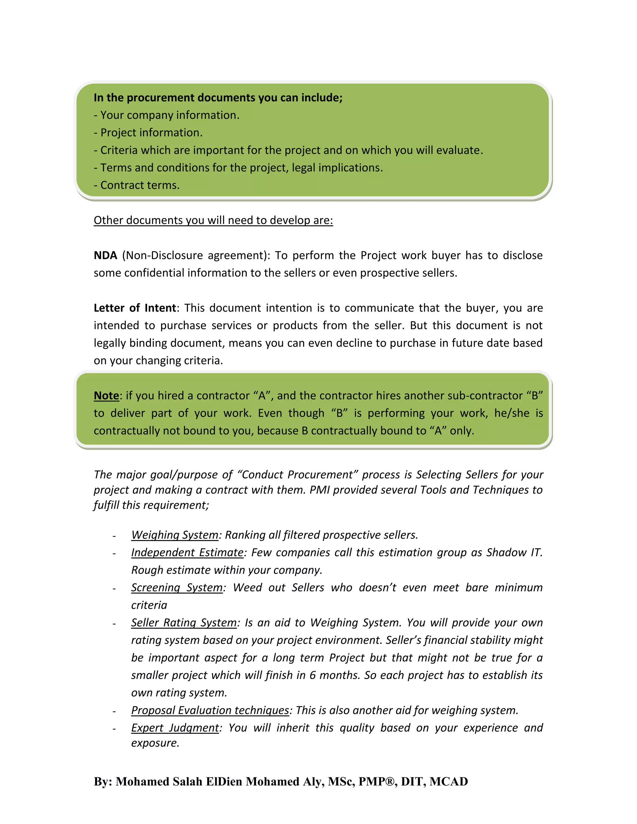 In the procurement documents you can include;
- Your company information.
- Project information.
- Criteria which are important for the project and on which you will evaluate.
- Terms and conditions for the project, legal implications.
- Contract terms.
Other documents you will need to develop are:
NDA (Non-Disclosure agreement): To perform the Project work buyer has to disclose
some confidential information to the sellers or even prospective sellers.
Letter of Intent: This document intention is to communicate that the buyer, you are
intended to purchase services or products from the seller. But this document is not
legally binding document, means you can even decline to purchase in future date based
on your changing criteria.
Note: if you hired a contractor “A”, and the contractor hires another sub-contractor “B”
to deliver part of your work. Even though “B” is performing your work, he/she is
contractually not bound to you, because B contractually bound to “A” only.

The major goal/purpose of “Conduct Procurement” process is Selecting Sellers for your
project and making a contract with them. PMI provided several Tools and Techniques to
fulfill this requirement;
-

-

Weighing System: Ranking all filtered prospective sellers.
Independent Estimate: Few companies call this estimation group as Shadow IT.
Rough estimate within your company.
Screening System: Weed out Sellers who doesn’t even meet bare minimum
criteria
Seller Rating System: Is an aid to Weighing System. You will provide your own
rating system based on your project environment. Seller’s financial stability might
be important aspect for a long term Project but that might not be true for a
smaller project which will finish in 6 months. So each project has to establish its
own rating system.
Proposal Evaluation techniques: This is also another aid for weighing system.
Expert Judgment: You will inherit this quality based on your experience and
exposure.

By: Mohamed Salah ElDien Mohamed Aly, MSc, PMP®, DIT, MCAD

 