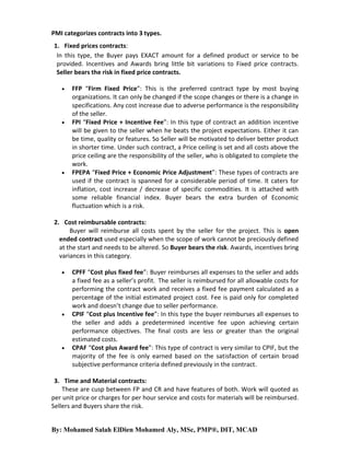PMI categorizes contracts into 3 types.
1. Fixed prices contracts:
In this type, the Buyer pays EXACT amount for a defined product or service to be
provided. Incentives and Awards bring little bit variations to Fixed price contracts.
Seller bears the risk in fixed price contracts.






FFP “Firm Fixed Price”: This is the preferred contract type by most buying
organizations. It can only be changed if the scope changes or there is a change in
specifications. Any cost increase due to adverse performance is the responsibility
of the seller.
FPI “Fixed Price + Incentive Fee”: In this type of contract an addition incentive
will be given to the seller when he beats the project expectations. Either it can
be time, quality or features. So Seller will be motivated to deliver better product
in shorter time. Under such contract, a Price ceiling is set and all costs above the
price ceiling are the responsibility of the seller, who is obligated to complete the
work.
FPEPA “Fixed Price + Economic Price Adjustment”: These types of contracts are
used if the contract is spanned for a considerable period of time. It caters for
inflation, cost increase / decrease of specific commodities. It is attached with
some reliable financial index. Buyer bears the extra burden of Economic
fluctuation which is a risk.

2. Cost reimbursable contracts:
Buyer will reimburse all costs spent by the seller for the project. This is open
ended contract used especially when the scope of work cannot be preciously defined
at the start and needs to be altered. So Buyer bears the risk. Awards, incentives bring
variances in this category.






CPFF “Cost plus fixed fee”: Buyer reimburses all expenses to the seller and adds
a fixed fee as a seller’s profit. The seller is reimbursed for all allowable costs for
performing the contract work and receives a fixed fee payment calculated as a
percentage of the initial estimated project cost. Fee is paid only for completed
work and doesn’t change due to seller performance.
CPIF “Cost plus Incentive fee”: In this type the buyer reimburses all expenses to
the seller and adds a predetermined incentive fee upon achieving certain
performance objectives. The final costs are less or greater than the original
estimated costs.
CPAF “Cost plus Award fee”: This type of contract is very similar to CPIF, but the
majority of the fee is only earned based on the satisfaction of certain broad
subjective performance criteria defined previously in the contract.

3. Time and Material contracts:
These are cusp between FP and CR and have features of both. Work will quoted as
per unit price or charges for per hour service and costs for materials will be reimbursed.
Sellers and Buyers share the risk.

By: Mohamed Salah ElDien Mohamed Aly, MSc, PMP®, DIT, MCAD

 