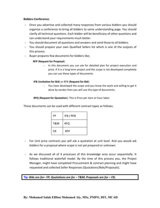 Bidders Conference:
-

-

Once you advertise and collected many responses from various bidders you should
organize a conference to bring all bidders to same understanding page. You should
clarify all technical questions. Each bidder will be beneficiary of other questions and
can understand your requirements much better.
You should document all questions and answers and send those to all bidders.
You should prepare your own Qualified Sellers list which is one of the outputs of
this process.
Buyer prepares few documents for bidders like;
RFP (Request for Proposal)
- In this document you can ask for detailed plan for project execution and
price. If it is a long term project and the scope is not developed completely
you can use these types of documents.
IFB (Invitation for Bid) or RFB (Request for Bid):
- You have developed the scope and you know the work and willing to get it
done by vendor then you will use this type of documents.
RFQ (Request for Quotation): This is Price per item or hour labor.

These documents can be used with different contract types as follows;
FP

IFB / RFB

T&M

RFQ

CR

RFP

-

For Unit price contracts you will ask a quotation at unit level. And you would ask
bidders for a proposal where scope is not yet prepared or unknown.

-

As we discussed all of 4 processes of this knowledge area occur sequentially. It
follows traditional waterfall model. By the time of this process you, the Project
Manager, might have completed Procurement & contract planning and might have
requested and collected Seller Responses (Quotations/Bids/Proposals).

Tip: Bids are for– FP; Quotations are for – T&M; Proposals are for – CR;

By: Mohamed Salah ElDien Mohamed Aly, MSc, PMP®, DIT, MCAD

 