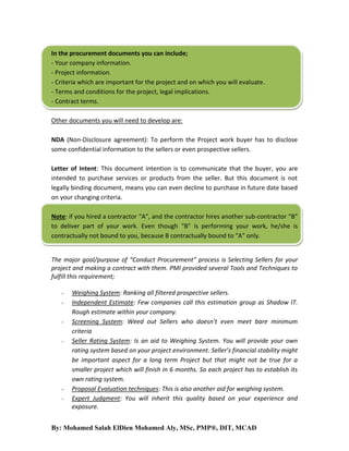 In the procurement documents you can include;
- Your company information.
- Project information.
- Criteria which are important for the project and on which you will evaluate.
- Terms and conditions for the project, legal implications.
- Contract terms.
Other documents you will need to develop are:
NDA (Non-Disclosure agreement): To perform the Project work buyer has to disclose
some confidential information to the sellers or even prospective sellers.
Letter of Intent: This document intention is to communicate that the buyer, you are
intended to purchase services or products from the seller. But this document is not
legally binding document, means you can even decline to purchase in future date based
on your changing criteria.
Note: if you hired a contractor “A”, and the contractor hires another sub-contractor “B”
to deliver part of your work. Even though “B” is performing your work, he/she is
contractually not bound to you, because B contractually bound to “A” only.

The major goal/purpose of “Conduct Procurement” process is Selecting Sellers for your
project and making a contract with them. PMI provided several Tools and Techniques to
fulfill this requirement;
-

-

Weighing System: Ranking all filtered prospective sellers.
Independent Estimate: Few companies call this estimation group as Shadow IT.
Rough estimate within your company.
Screening System: Weed out Sellers who doesn’t even meet bare minimum
criteria
Seller Rating System: Is an aid to Weighing System. You will provide your own
rating system based on your project environment. Seller’s financial stability might
be important aspect for a long term Project but that might not be true for a
smaller project which will finish in 6 months. So each project has to establish its
own rating system.
Proposal Evaluation techniques: This is also another aid for weighing system.
Expert Judgment: You will inherit this quality based on your experience and
exposure.

By: Mohamed Salah ElDien Mohamed Aly, MSc, PMP®, DIT, MCAD

 