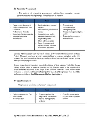 9.3 Administer Procurement
- The process of managing procurement relationships, managing contract
performance and making changes and corrections as needed.
Inputs
-

Procurement document
Project management plan
Contracts
Performance Reports
Approved change requests
Work performance
information

Tools

Contract change control
system
Procurement performance
review
Inspection and audits
Performance reporting
Payment systems
Claim administration
Record management
system (manage contract &

-

Outputs
-

Procurement
documentation
Change requests
Project management plan
updates

-

Organizational process
assets updates

Procurement documents)

Contract Administration is an important process of Procurement management and as a
Project Manager you have greater responsibilities to manage activities under this
process. You need to monitor the progress of your investment and see if you are getting
what you are paying for or not.
Change requests are important expected outcome of this process. Tools like Change
control system helps to monitor this process. All Changes need to be monitored all
across either for schedule, or for scope or for costs or contracts. Those needed to be
evaluated to know how they are affecting other aspects of the project. They should be
well documented and should be approved by key stakeholders.

9.4 Close Procurement
- The process of completing each project’s procurement.
Inputs
-

Project management Plan
Procurement
documentation

Tools
-

Procurement audits
Negotiated settlements
Record management
systems

Outputs
-

Closed procurements
Organizational process
updates

By: Mohamed Salah ElDien Mohamed Aly, MSc, PMP®, DIT, MCAD

 