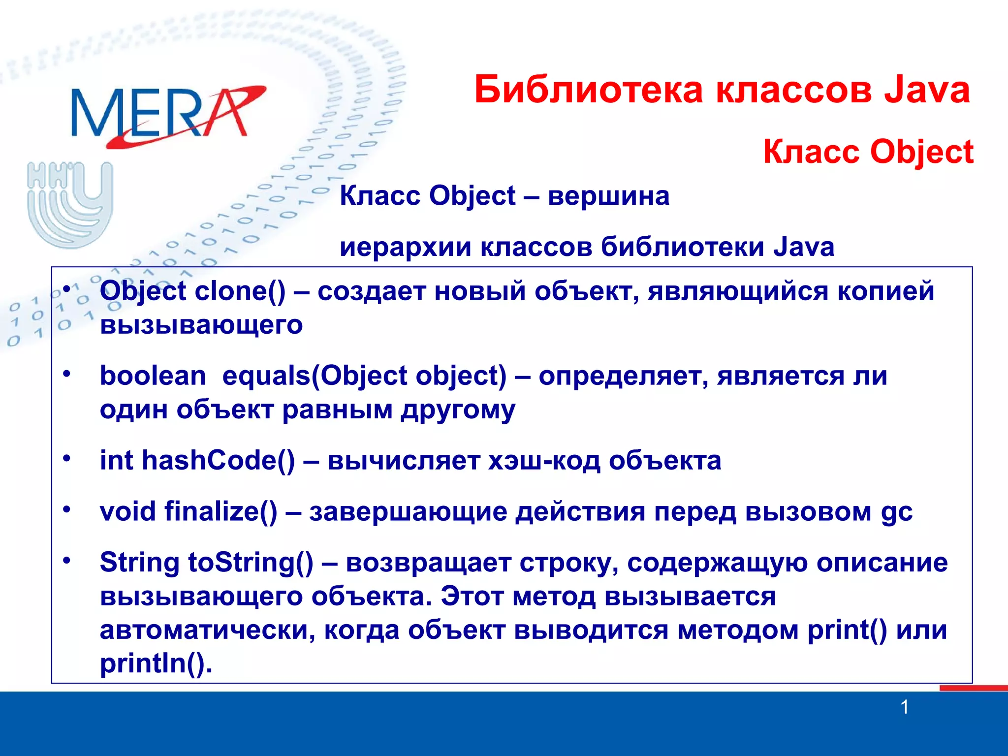Библиотека классов Java Класс Object Класс Object – вершина иерархии классов библиотеки Java • Object clone() – создает новый объект, являющийся копией вызывающего • boolean equals(Object object) – определяет, является ли один объект равным другому • int hashCode() – вычисляет хэш-код объекта • void finalize() – завершающие действия перед вызовом gc • String toString() – возвращает строку, содержащую описание вызывающего объекта. Этот метод вызывается автоматически, когда объект выводится методом print() или println(). 1 