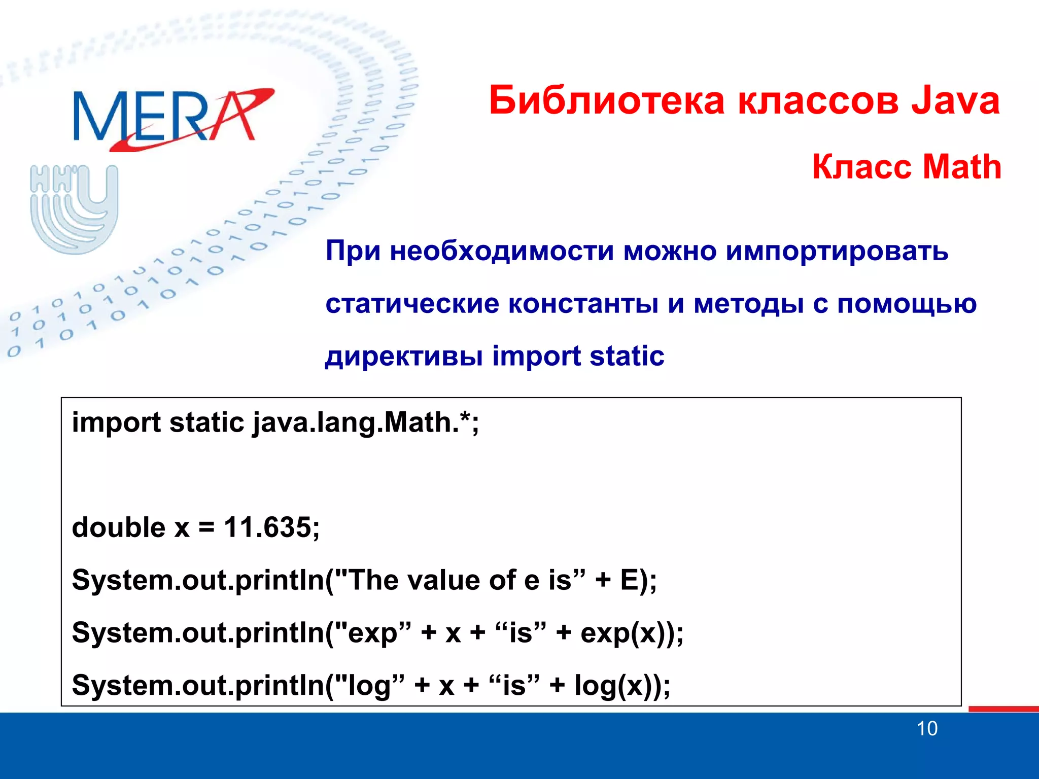 Библиотека классов Java Класс Math При необходимости можно импортировать статические константы и методы с помощью директивы import static import static java.lang.Math.*; double x = 11.635; System.out.println("The value of e is” + E); System.out.println("exp” + x + “is” + exp(x)); System.out.println("log” + x + “is” + log(x)); 10 