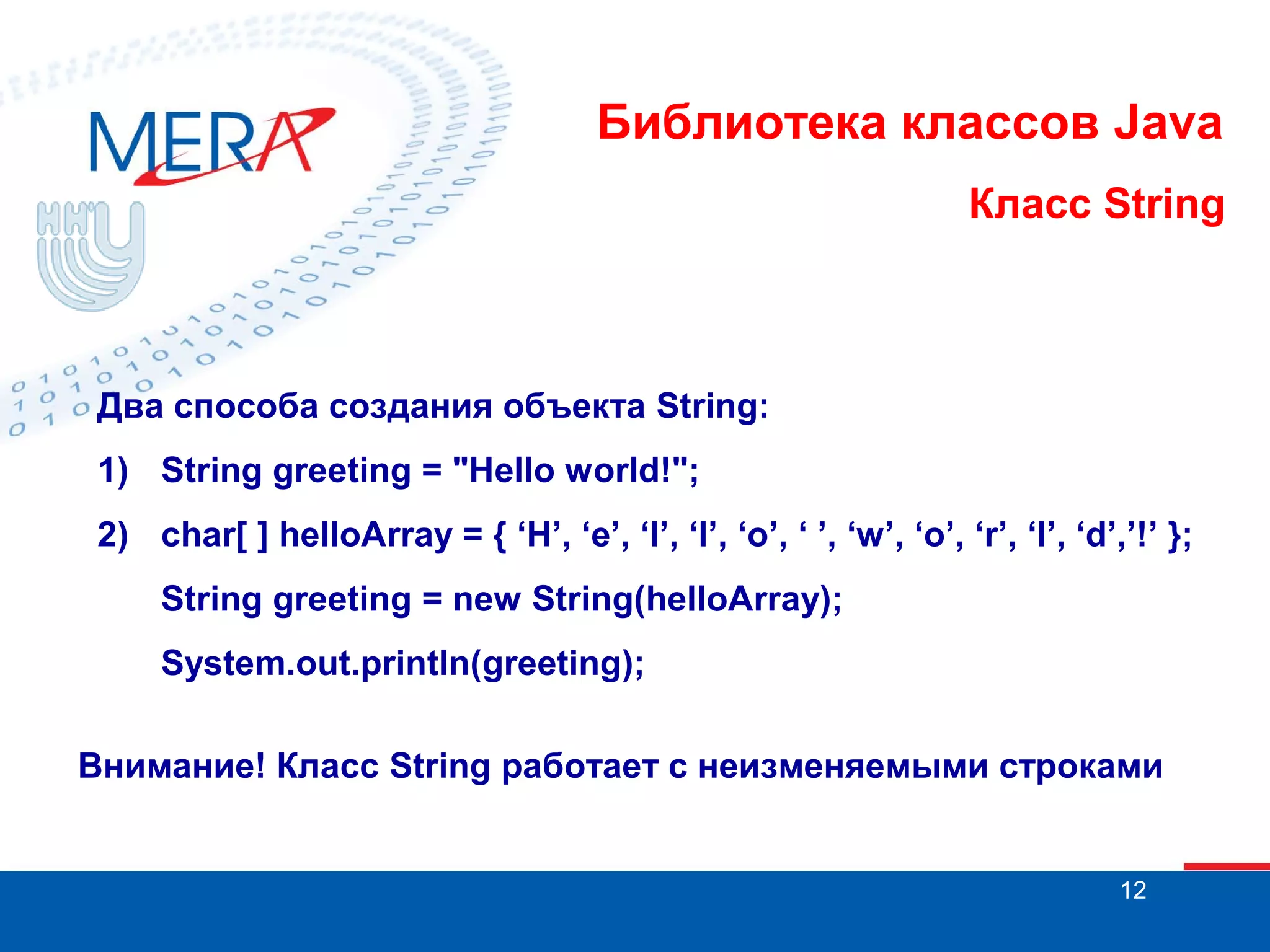 Библиотека классов Java Класс String Два способа создания объекта String: 1) String greeting = "Hello world!"; 2) char[ ] helloArray = { ‘H’, ‘e’, ‘l’, ‘l’, ‘o’, ‘ ’, ‘w’, ‘o’, ‘r’, ‘l’, ‘d’,’!’ }; String greeting = new String(helloArray); System.out.println(greeting); Внимание! Класс String работает с неизменяемыми строками 12 