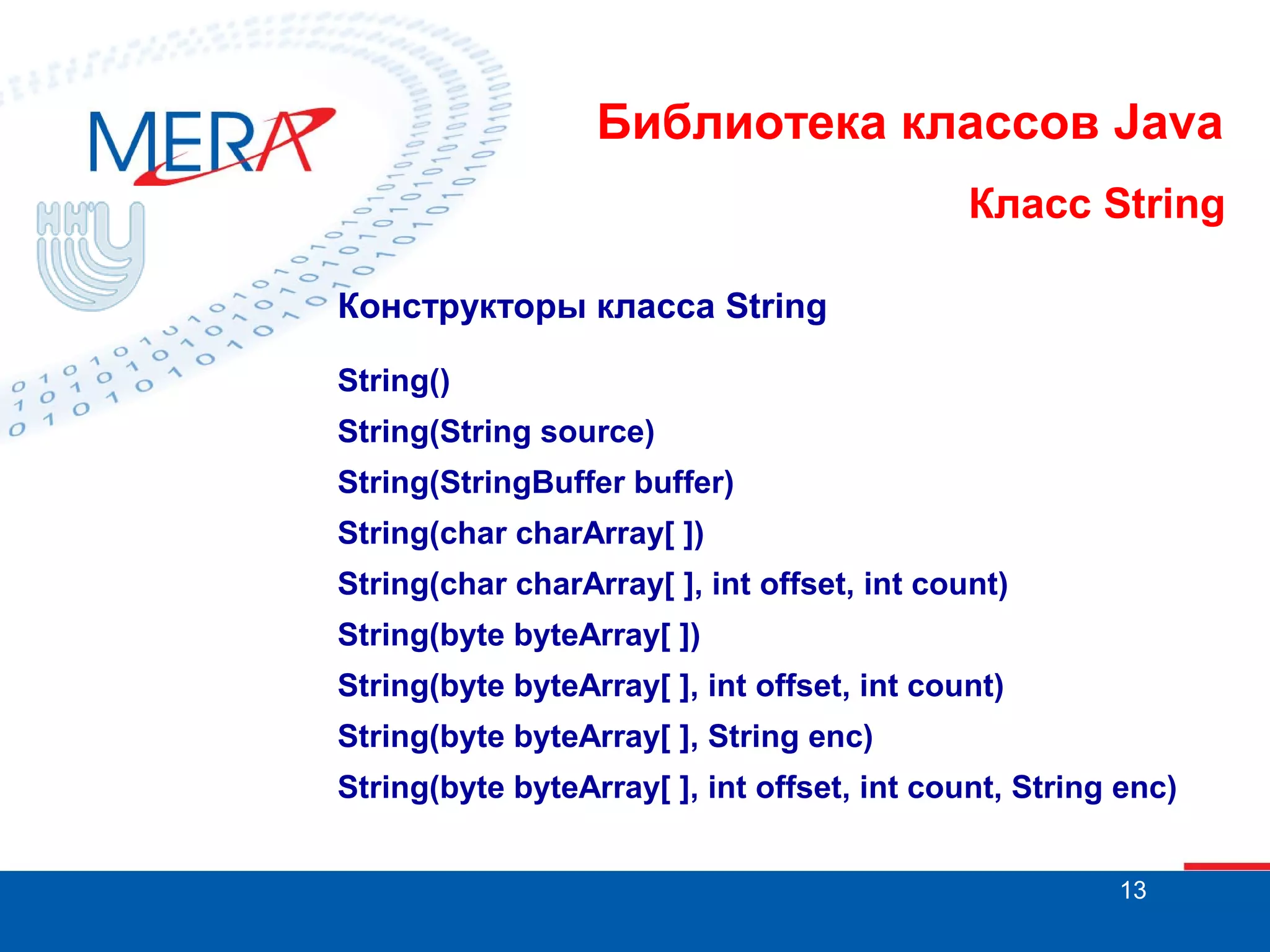 Библиотека классов Java Класс String Конструкторы класса String String() String(String source) String(StringBuffer buffer) String(char charArray[ ]) String(char charArray[ ], int offset, int count) String(byte byteArray[ ]) String(byte byteArray[ ], int offset, int count) String(byte byteArray[ ], String enc) String(byte byteArray[ ], int offset, int count, String enc) 13 