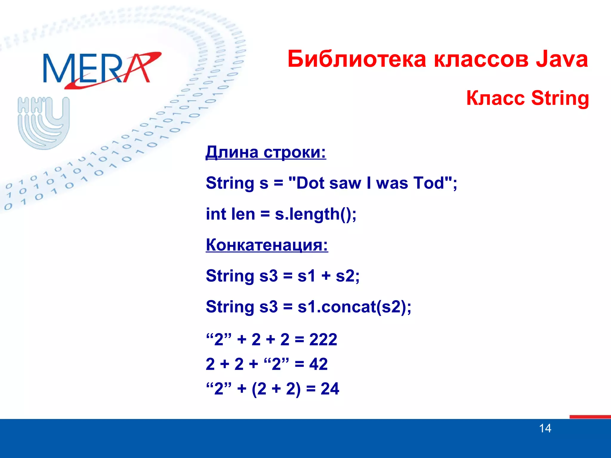 Библиотека классов Java Класс String Длина строки: String s = "Dot saw I was Tod"; int len = s.length(); Конкатенация: String s3 = s1 + s2; String s3 = s1.concat(s2); “2” + 2 + 2 = 222 2 + 2 + “2” = 42 “2” + (2 + 2) = 24 14 