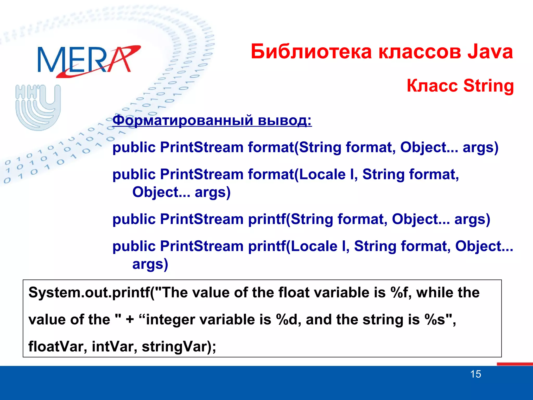 Библиотека классов Java Класс String Форматированный вывод: public PrintStream format(String format, Object... args) public PrintStream format(Locale l, String format, Object... args) public PrintStream printf(String format, Object... args) public PrintStream printf(Locale l, String format, Object... args) System.out.printf("The value of the float variable is %f, while the value of the " + “integer variable is %d, and the string is %s", floatVar, intVar, stringVar); 15 