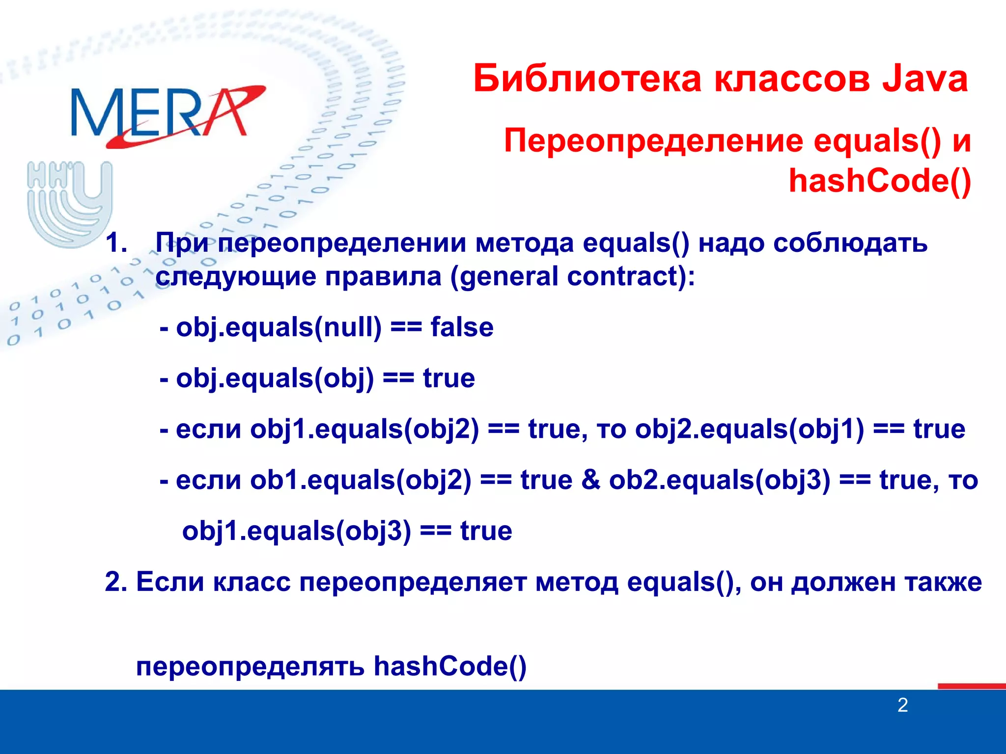 Библиотека классов Java Переопределение equals() и hashCode() 1. При переопределении метода equals() надо соблюдать следующие правила (general contract): - obj.equals(null) == false - obj.equals(obj) == true - если obj1.equals(obj2) == true, то obj2.equals(obj1) == true - если ob1.equals(obj2) == true & ob2.equals(obj3) == true, то obj1.equals(obj3) == true 2. Если класс переопределяет метод equals(), он должен также переопределять hashCode() 2 