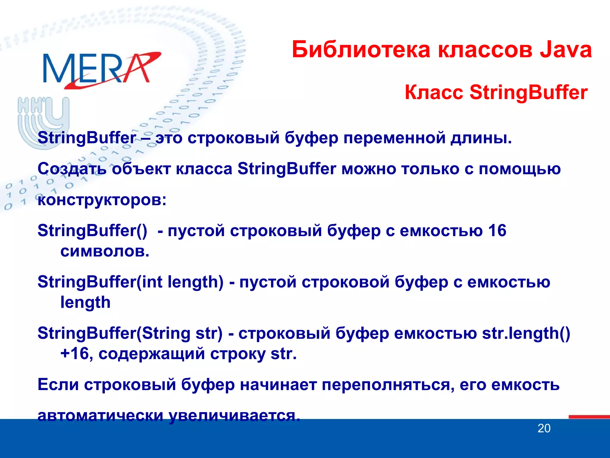 Библиотека классов Java Класс StringBuffer StringBuffer – это строковый буфер переменной длины. Создать объект класса StringBuffer можно только с помощью конструкторов: StringBuffer() - пустой строковый буфер с емкостью 16 символов. StringBuffer(int length) - пустой строковой буфер с емкостью length StringBuffer(String str) - строковый буфер емкостью str.length() +16, содержащий строку str. Если строковый буфер начинает переполняться, его емкость автоматически увеличивается. 20 