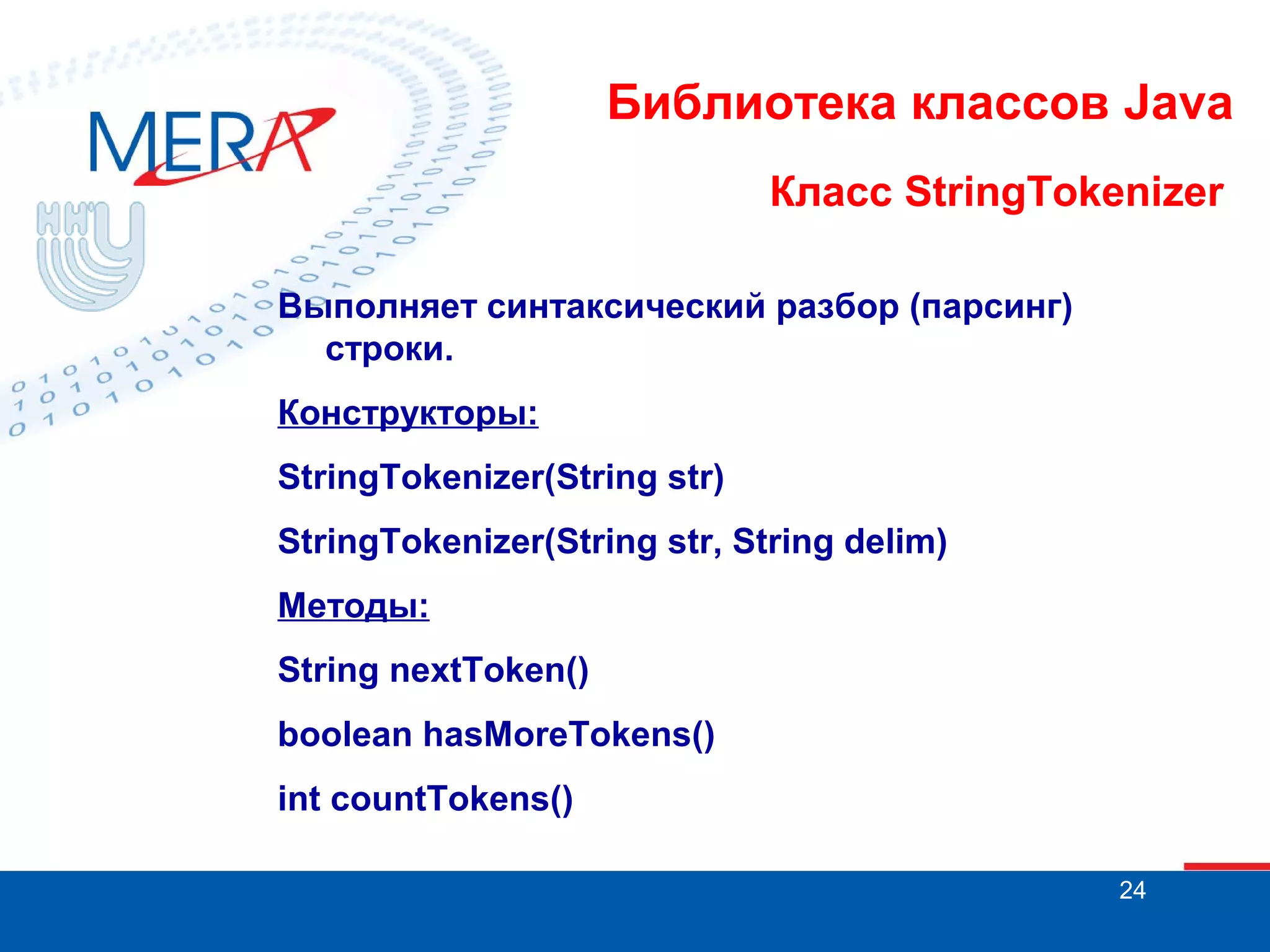 Библиотека классов Java Класс StringTokenizer Выполняет синтаксический разбор (парсинг) строки. Конструкторы: StringTokenizer(String str) StringTokenizer(String str, String delim) Методы: String nextToken() boolean hasMoreTokens() int countTokens() 24 