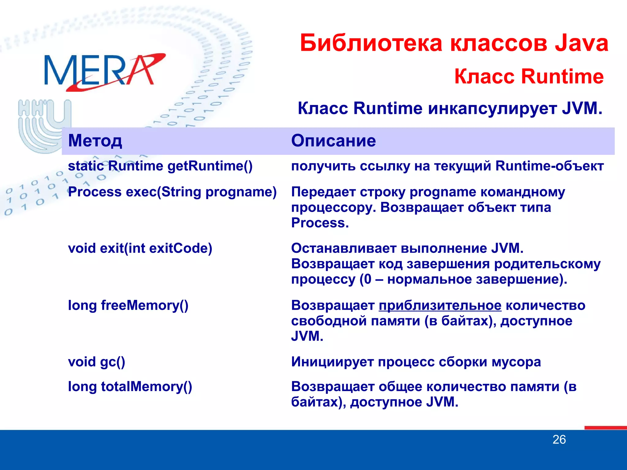 Библиотека классов Java Класс Runtime Класс Runtime инкапсулирует JVM. Метод Описание static Runtime getRuntime() получить ссылку на текущий Runtime-объект Process exec(String progname) Передает строку progname командному процессору. Возвращает объект типа Process. void exit(int exitCode) Останавливает выполнение JVM. Возвращает код завершения родительскому процессу (0 – нормальное завершение). long freeMemory() Возвращает приблизительное количество свободной памяти (в байтах), доступное JVM. void gc() Инициирует процесс сборки мусора long totalMemory() Возвращает общее количество памяти (в байтах), доступное JVM. 26 