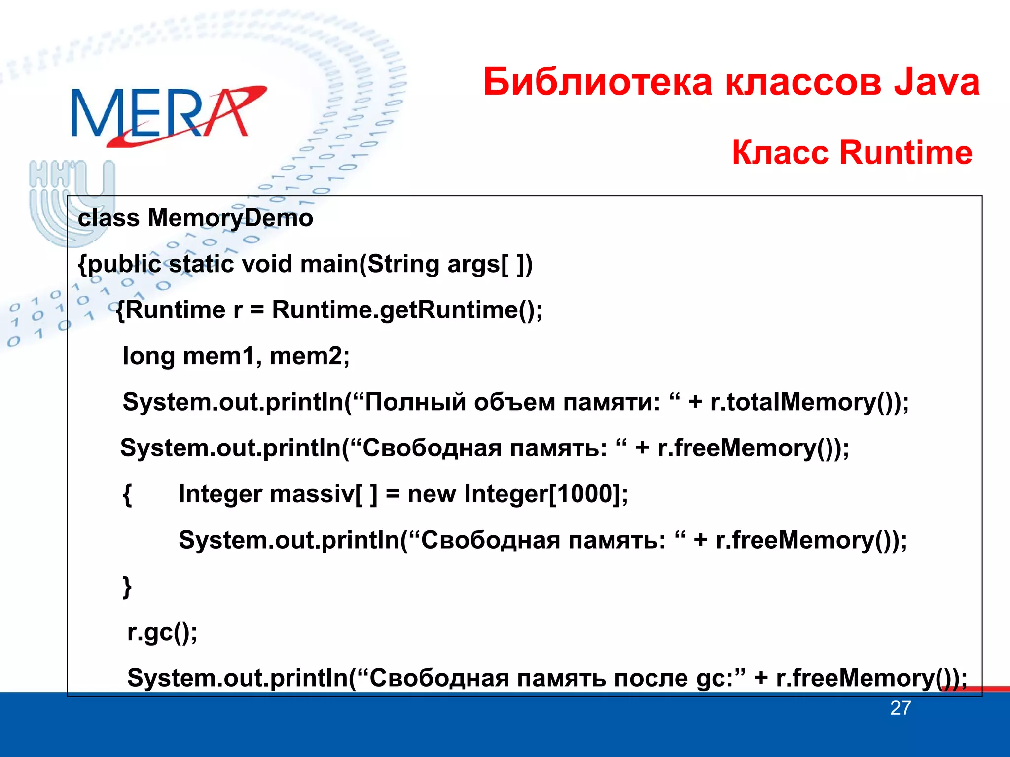 Библиотека классов Java Класс Runtime class MemoryDemo {public static void main(String args[ ]) {Runtime r = Runtime.getRuntime(); long mem1, mem2; System.out.println(“Полный объем памяти: “ + r.totalMemory()); System.out.println(“Свободная память: “ + r.freeMemory()); { Integer massiv[ ] = new Integer[1000]; System.out.println(“Свободная память: “ + r.freeMemory()); } r.gc(); System.out.println(“Свободная память после gc:” + r.freeMemory()); 27 