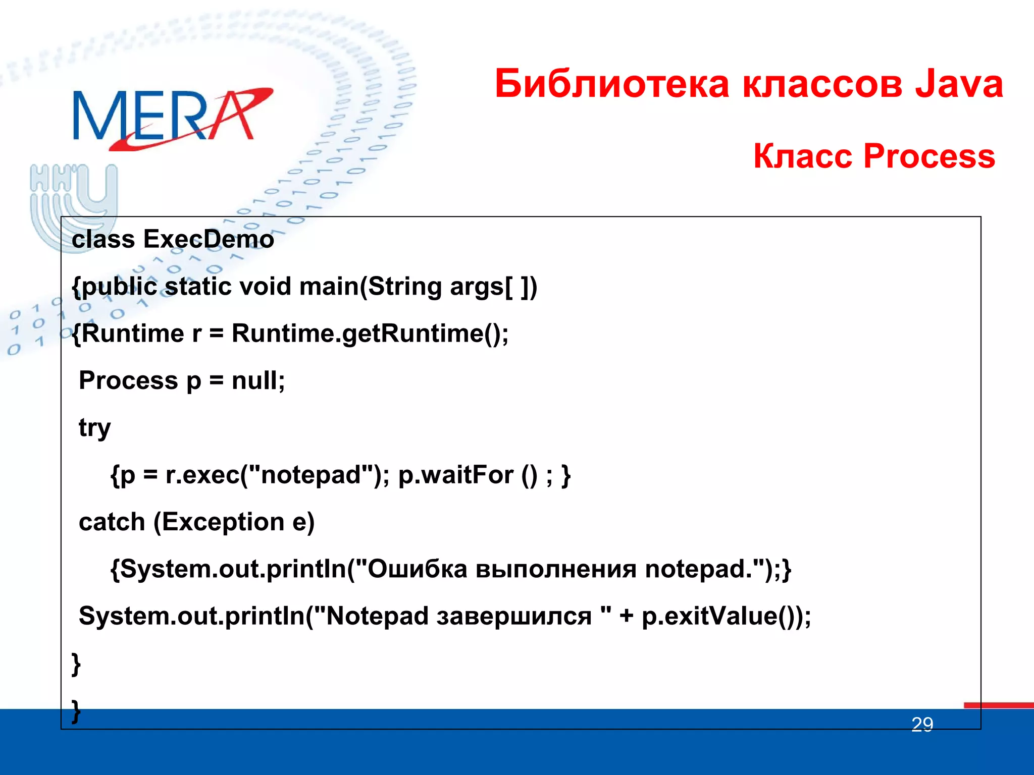 Библиотека классов Java Класс Process class ExecDemo {public static void main(String args[ ]) {Runtime r = Runtime.getRuntime(); Process p = null; try {p = r.ехес("notepad"); p.waitFor () ; } catch (Exception e) {System.out.println("Ошибка выполнения notepad.");} System.out.println("Notepad завершился " + p.exitValue()); } } 29 