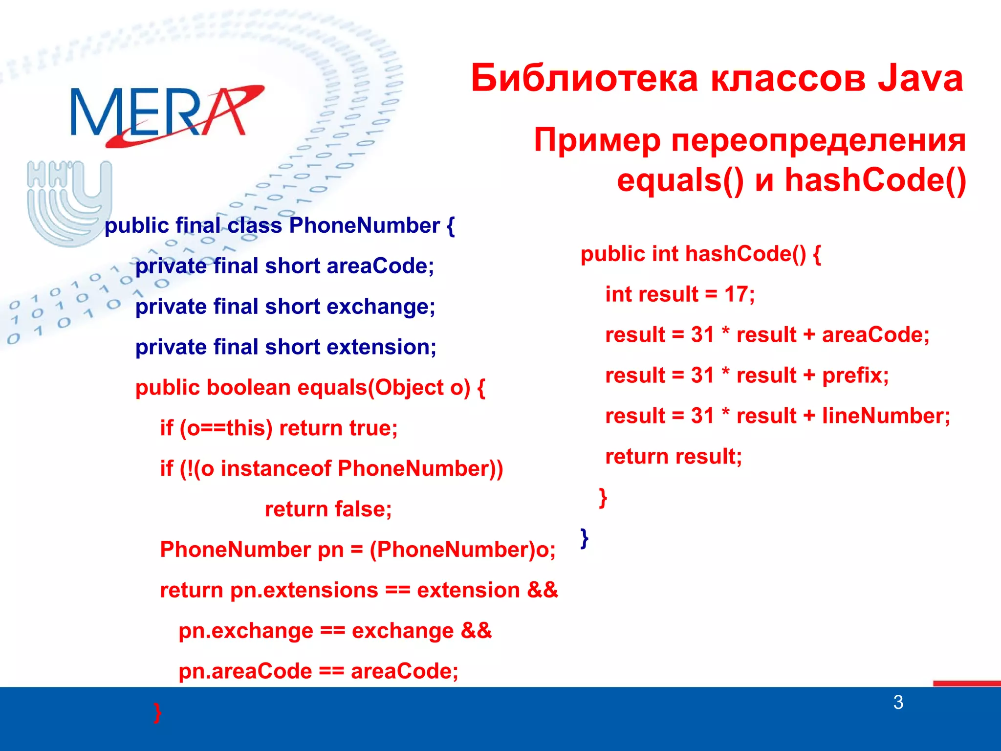 Библиотека классов Java Пример переопределения equals() и hashCode() public final class PhoneNumber { private final short areaCode; public int hashCode() { int result = 17; private final short exchange; result = 31 * result + areaCode; private final short extension; result = 31 * result + prefix; public boolean equals(Object o) { result = 31 * result + lineNumber; if (o==this) return true; return result; if (!(o instanceof PhoneNumber)) } return false; PhoneNumber pn = (PhoneNumber)o; } return pn.extensions == extension && pn.exchange == exchange && pn.areaCode == areaCode; } 3 