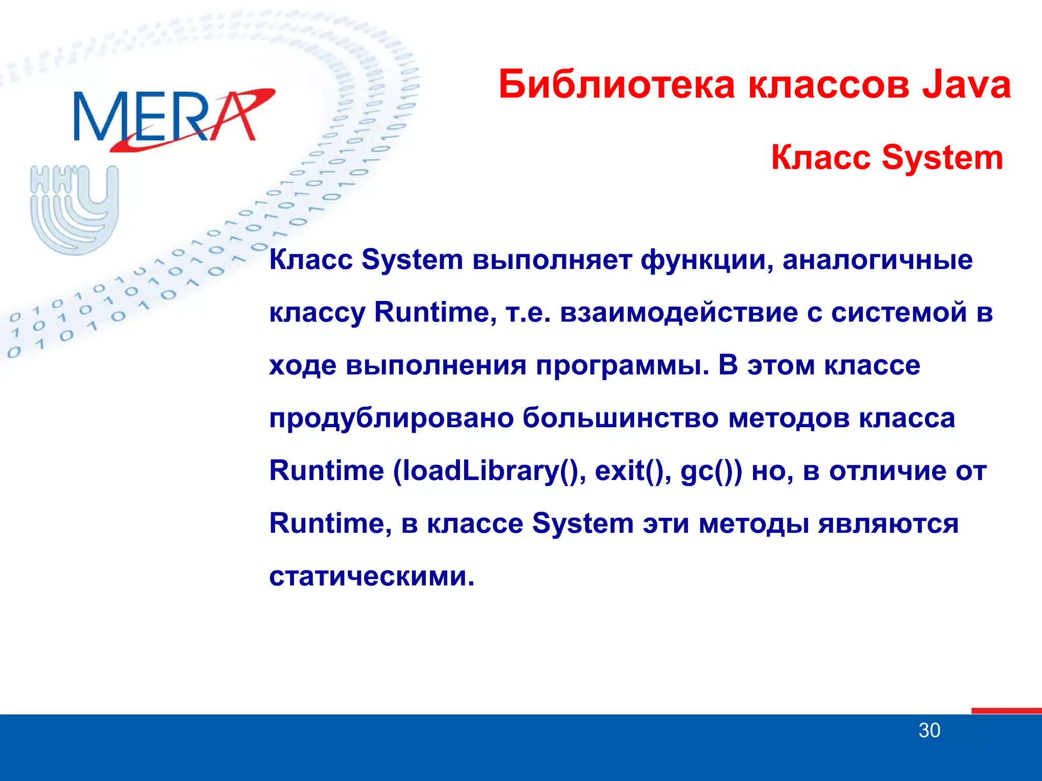 Библиотека классов Java Класс System Класс System выполняет функции, аналогичные классу Runtime, т.е. взаимодействие с системой в ходе выполнения программы. В этом классе продублировано большинство методов класса Runtime (loadLibrary(), exit(), gc()) но, в отличие от Runtime, в классе System эти методы являются статическими. 30 