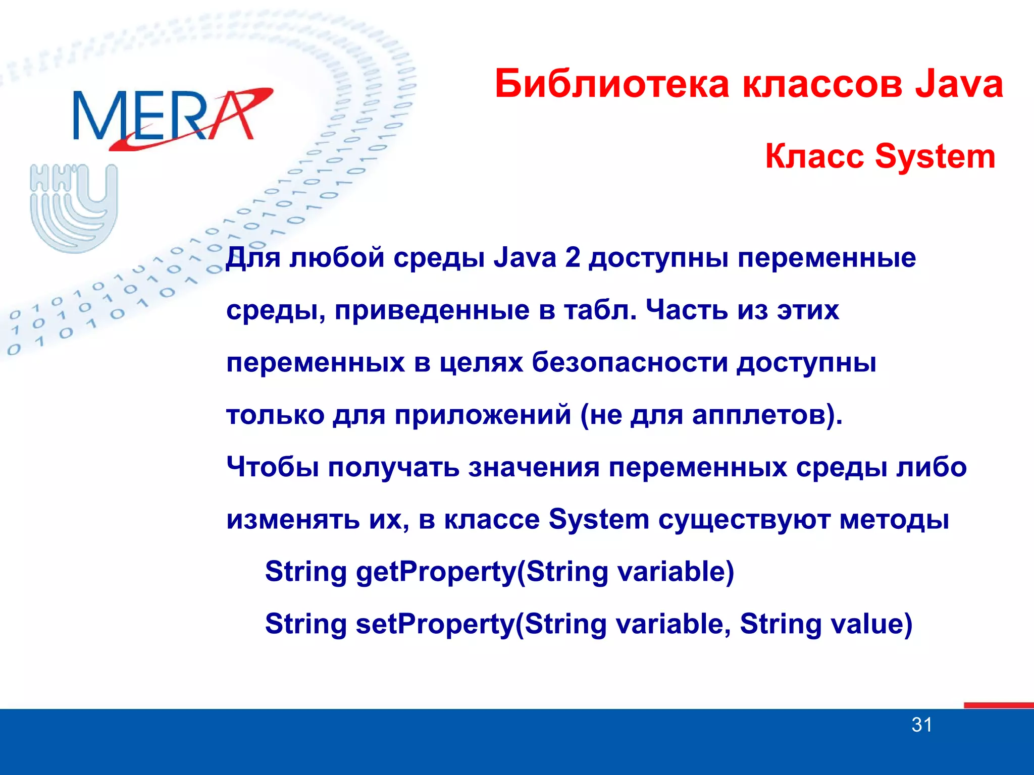 Библиотека классов Java Класс System Для любой среды Java 2 доступны переменные среды, приведенные в табл. Часть из этих переменных в целях безопасности доступны только для приложений (не для апплетов). Чтобы получать значения переменных среды либо изменять их, в классе System существуют методы String getProperty(String variable) String setProperty(String variable, String value) 31 