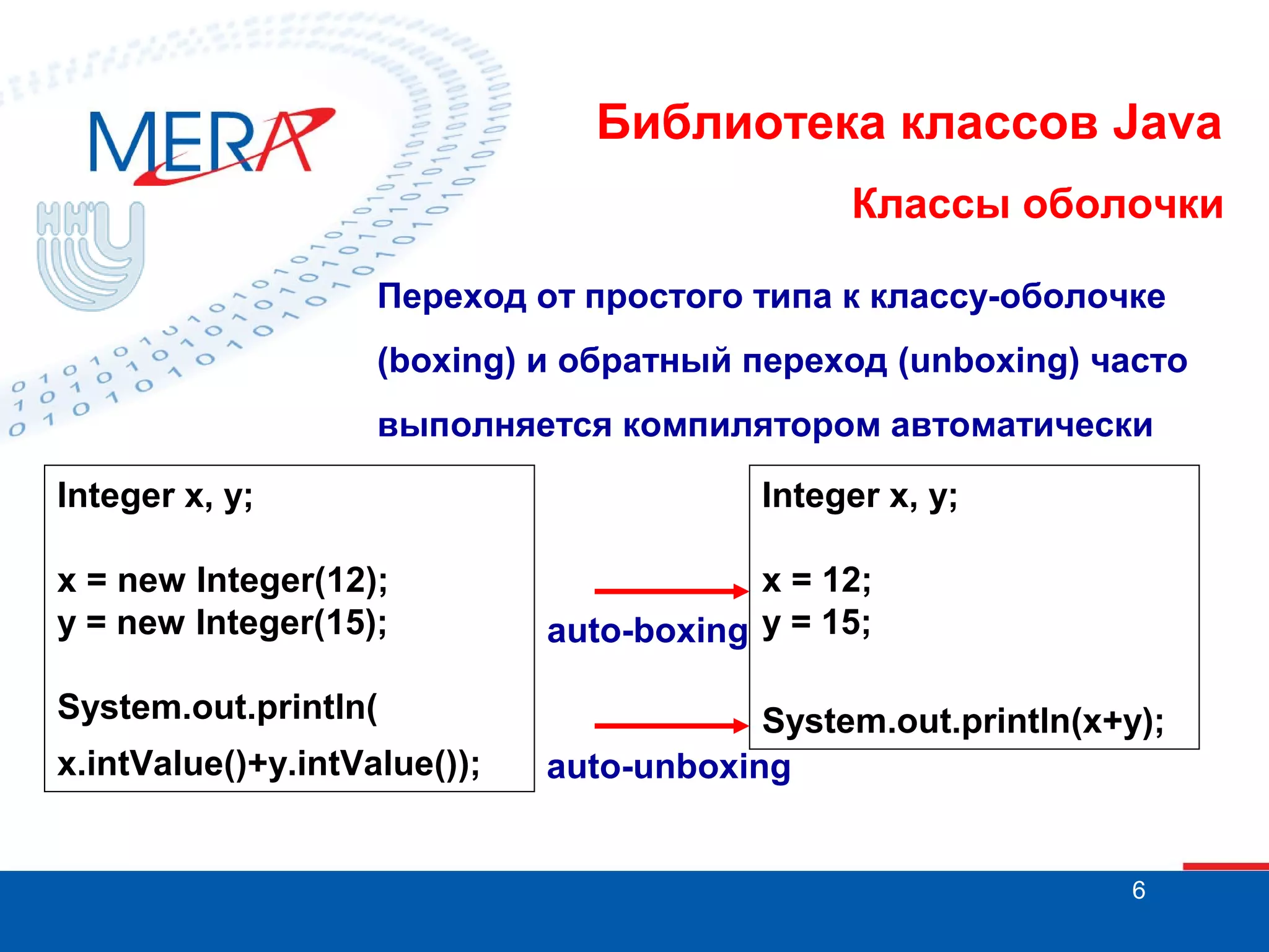 Библиотека классов Java Классы оболочки Переход от простого типа к классу-оболочке (boxing) и обратный переход (unboxing) часто выполняется компилятором автоматически Integer x, y; Integer x, y; x = new Integer(12); y = new Integer(15); x = 12; auto-boxing y = 15; System.out.println( System.out.println(x+y); auto-unboxing x.intValue()+y.intValue()); 6 