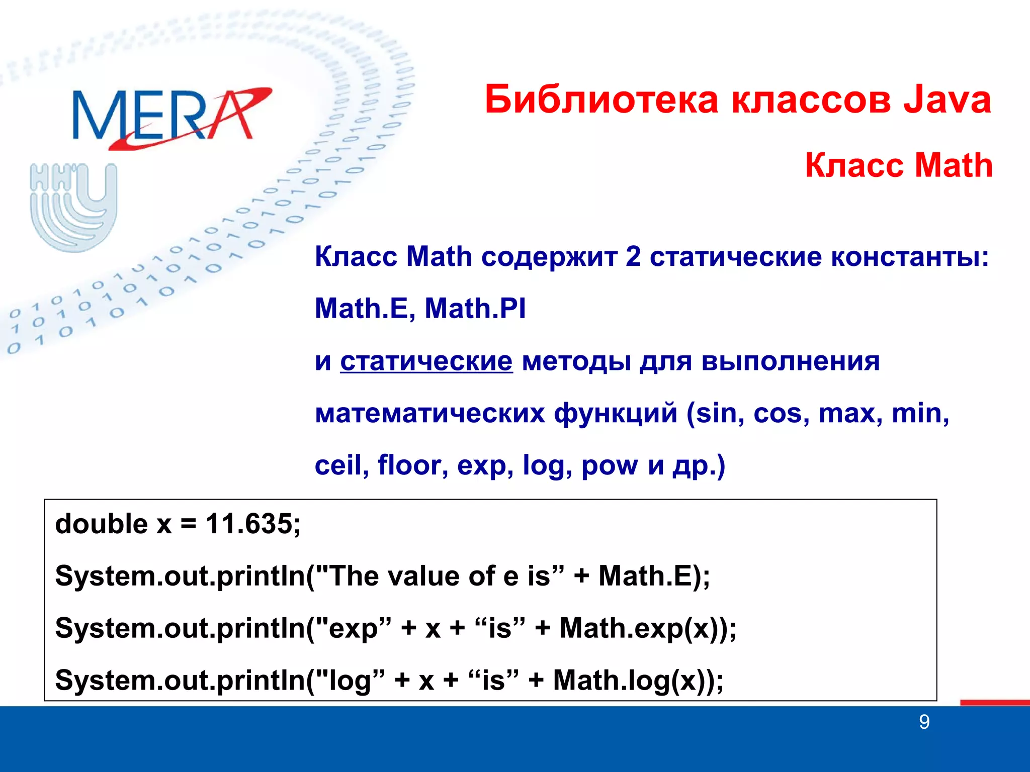Библиотека классов Java Класс Math Класс Math содержит 2 статические константы: Math.E, Math.PI и статические методы для выполнения математических функций (sin, cos, max, min, ceil, floor, exp, log, pow и др.) double x = 11.635; System.out.println("The value of e is” + Math.E); System.out.println("exp” + x + “is” + Math.exp(x)); System.out.println("log” + x + “is” + Math.log(x)); 9 