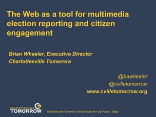The Web as a tool for multimedia
election reporting and citizen
engagement
Brian Wheeler, Executive Director
Charlottesville Tomorrow
@bawheeler
@cvilletomorrow
www.cvilletomorrow.org

Charlottesville Tomorrow : An Advocate For Our Future. Today.

September 30, 2009
1

 