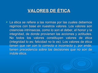 VALORES DE ÉTICA


La ética se refiere a las normas por las cuales debemos
regirnos con base en nuestros valores. Los valores son
creencias intrínsecas, como lo son el deber, el honor y la
integridad, de donde provienen las acciones y actitudes.
No todos los valores constituyen valores de ética
(integridad lo es; felicidad no lo es). Los valores de ética
tienen que ver con lo correcto e incorrecto y, por ende,
tienen precedencia sobre las decisiones que no son de
índole ética.

 