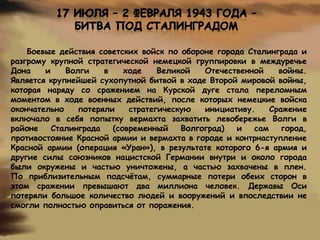 Боевые действия советских войск по обороне города Сталинграда и
разгрому крупной стратегической немецкой группировки в междуречье
Дона
и
Волги
в
ходе
Великой
Отечественной
войны.
Является крупнейшей сухопутной битвой в ходе Второй мировой войны,
которая наряду со сражением на Курской дуге стала переломным
моментом в ходе военных действий, после которых немецкие войска
окончательно
потеряли
стратегическую
инициативу.
Сражение
включало в себя попытку вермахта захватить левобережье Волги в
районе
Сталинграда
(современный
Волгоград)
и
сам
город,
противостояние Красной армии и вермахта в городе и контрнаступление
Красной армии (операция «Уран»), в результате которого 6-я армия и
другие силы союзников нацистской Германии внутри и около города
были окружены и частью уничтожены, а частью захвачены в плен.
По приблизительным подсчѐтам, суммарные потери обеих сторон в
этом сражении превышают два миллиона человек. Державы Оси
потеряли большое количество людей и вооружений и впоследствии не
смогли полностью оправиться от поражения.

 