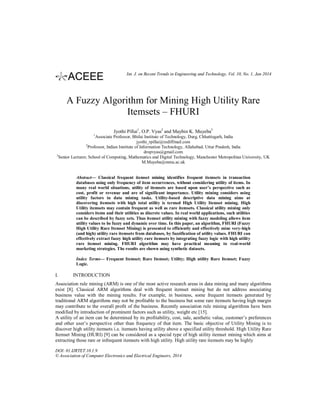 Int. J. on Recent Trends in Engineering and Technology, Vol. 10, No. 1, Jan 2014

A Fuzzy Algorithm for Mining High Utility Rare
Itemsets – FHURI
Jyothi Pillai1, O.P. Vyas2 and Maybin K. Muyeba3
1

Associate Professor, Bhilai Institute of Technology, Durg, Chhattisgarh, India
jyothi_rpillai@rediffmail.com
Professor, Indian Institute of Information Technology, Allahabad, Uttar Pradesh, India
dropvyas@gmail.com
3
Senior Lecturer, School of Computing, Mathematics and Digital Technology, Manchester Metropolitan University, UK
M.Muyeba@mmu.ac.uk
2

Abstract— Classical frequent itemset mining identifies frequent itemsets in transaction
databases using only frequency of item occurrences, without considering utility of items. In
many real world situations, utility of itemsets are based upon user’s perspective such as
cost, profit or revenue and are of significant importance. Utility mining considers using
utility factors in data mining tasks. Utility-based descriptive data mining aims at
discovering itemsets with high total utility is termed High Utility Itemset mining. High
Utility itemsets may contain frequent as well as rare itemsets. Classical utility mining only
considers items and their utilities as discrete values. In real world applications, such utilities
can be described by fuzzy sets. Thus itemset utility mining with fuzzy modeling allows item
utility values to be fuzzy and dynamic over time. In this paper, an algorithm, FHURI (Fuzzy
High Utility Rare Itemset Mining) is presented to efficiently and effectively mine very-high
(and high) utility rare itemsets from databases, by fuzzification of utility values. FHURI can
effectively extract fuzzy high utility rare itemsets by integrating fuzzy logic with high utility
rare itemset mining. FHURI algorithm may have practical meaning to real-world
marketing strategies. The results are shown using synthetic datasets.
Index Terms— Frequent Itemset; Rare Itemset; Utility; High utility Rare Itemset; Fuzzy
Logic.

I.

INTRODUCTION

Association rule mining (ARM) is one of the most active research areas in data mining and many algorithms
exist [8]. Classical ARM algorithms deal with frequent itemset mining but do not address associating
business value with the mining results. For example, in business, some frequent itemsets generated by
traditional ARM algorithms may not be profitable to the business but some rare itemsets having high margin
may contribute to the overall profit of the business. Recently association rule mining algorithms have been
modified by introduction of prominent factors such as utility, weight etc [15].
A utility of an item can be determined by its profitability, cost, sale, aesthetic value, customer’s preferences
and other user’s perspective other than frequency of that item. The basic objective of Utility Mining is to
discover high utility itemsets i.e. itemsets having utility above a specified utility threshold. High Utility Rare
Itemset Mining (HURI) [9] can be considered as a special type of high utility itemset mining which aims at
extracting those rare or infrequent itemsets with high utility. High utility rare itemsets may be highly
DOI: 01.IJRTET.10.1.9
© Association of Computer Electronics and Electrical Engineers, 2014

 