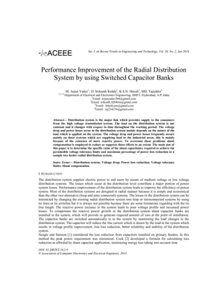 Int. J. on Recent Trends in Engineering and Technology, Vol. 10, No. 2, Jan 2014

Performance Improvement of the Radial Distribution
System by using Switched Capacitor Banks
M. Arjun Yadav1, D. Srikanth Reddy2, K.S.N. Hitesh3, MD. Tajuddin4
1,2,3,4

Department of Electrical and Electronics Engineering, JBIET, Hyderabad, A.P, India
1
Email: arjunyadav204@gmail.com
2
Email: srikanth.0204rits@gmail.com
3
Email: hitesh.eee@gmail.com
4
Email: taj234234@gmail.com

Abstract— Distribution system is the major link which provides supply to the consumers
from the high voltage transmission system. The load on the distribution system is not
constant and it changes with respect to time throughout the working period. The voltage
drop and power losses occur in the distribution system mainly depends on the nature of the
load which is applied on the system. The voltage drop and power losses frequently occurs
mainly on those systems which are supplying load to the industrial areas, this is mainly
because of the existence of more reactive power. To overcome these problems shunt
compensation is employed to reduce or suppress those effects to an extent. The main aim of
this paper is to determine the specific value of the shunt capacitance required to achieve the
permissible voltage tolerance limits and maximum percentage of power loss reduction in a
sample two feeder radial distribution system.
Index Terms— Distribution system; Voltage drop; Power loss reduction; Voltage tolerance
limits; Shunt compensation.

I. INTRODUCTION
The distribution system supplies electric power to end users by means of medium voltage or low voltage
distribution systems. The losses which occur at the distribution level contribute a major portion of power
system losses. Performance improvement of the distribution system leads to improve the efficiency of power
system. Most of the distribution systems are designed in radial manner because it is simple and economical
than the other two alternative (loop and inter connected) systems. The losses in the distribution system can be
minimized by changing the existing radial distribution system into loop or interconnected systems by using
tie lines or tie switches but it is always not possible because there are some limitations regarding with the tie
line length. The reactive power increase in the system leads to poor voltage profile and increased power
losses. To compensate the reactive power growth in the distribution system shunt capacitor banks are
installed in the system, which will provide or generate required amount of vars at the point of installation.
The capacitor banks are switched automatically in to the system by monitoring the load changes in the
distribution system. The capacitor will reduce the line current which is drawn by the load in the system which
results in voltage profile improvement, line loss reduction, better reliability and stability of the distribution
system.
Neagle and Samson [1] considered the loss reduction from capacitors installed on primary feeders. In this
method the peak power requirement was minimized. Cook [2] developed a formula for calculating loss
reduction as afforded by shunt capacitor application, minimizing energy loss taking into account time
DOI: 01.IJRTET.10.2.9
© Association of Computer Electronics and Electrical Engineers, 2014

 