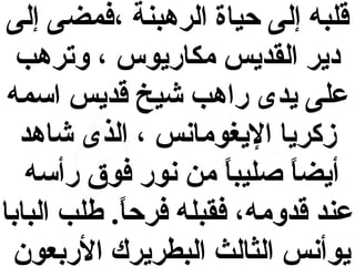 ‫قلبه إلى حياة الرهبنة ،فمضى إلى‬
‫دير القديس مكاريوس ، وترهب‬
‫على يدى راهب شيخ قديس اقسمه‬
‫زكريا اليغومانس ، الذى شاهد‬
‫أيضا صليبا من نور فوق رأقسه‬
‫ ً‬
‫ ً‬
‫عند قدومه، فقبله فرحا . طلب البابا‬
‫ ً‬
‫يوأنس الثالث البطريرك الربعون‬

 