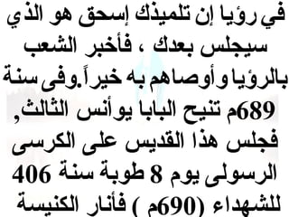 ‫في رؤيا إن تلميذك إقسحق هو الذي‬
‫قسيجلس بعدك ، فأخبر الشعب‬
‫بالرؤيا وأوصاهم به خيرا .وفى قسنة‬
‫ ً‬
‫986م تنيح البابا يوأنس الثالث,‬
‫فجلس هذا القديس على الكرقسى‬
‫الرقسولى يوم 8 طوبة قسنة 604‬
‫للشهداء )096م ( فأنار الكنيسة‬

 