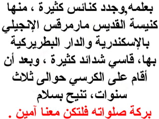 ‫بعلمه,وجدد كنائس كثيرة ، منها‬
‫كنيسة القديس مارمرقس الجنجيلي‬
‫بالكسكندرية والدار البطريركية‬
‫بها، قاكسي شدائد كثيرة ، وبعد أن‬
‫أقام على الكركسي حوالى ثل ث‬
‫كسنوات، تنيح بسلم‬
‫بركة صلواته فلتكن معنا آمين .‬

 